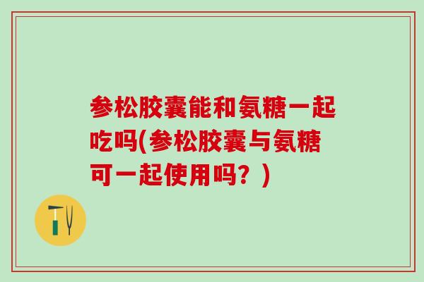 参松胶囊能和氨糖一起吃吗(参松胶囊与氨糖可一起使用吗？)