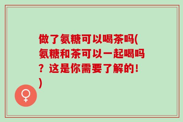 做了氨糖可以喝茶吗(氨糖和茶可以一起喝吗？这是你需要了解的！)