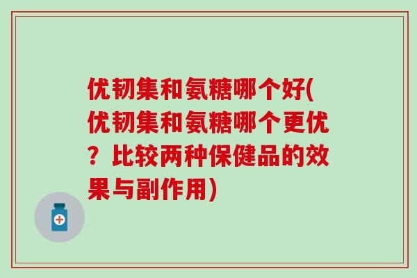 优韧集和氨糖哪个好(优韧集和氨糖哪个更优？比较两种保健品的效果与副作用)