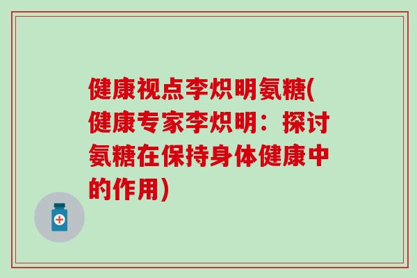 健康视点李炽明氨糖(健康专家李炽明：探讨氨糖在保持身体健康中的作用)