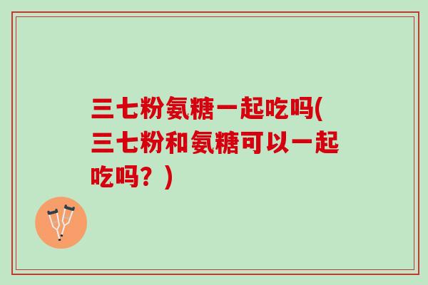 三七粉氨糖一起吃吗(三七粉和氨糖可以一起吃吗？)