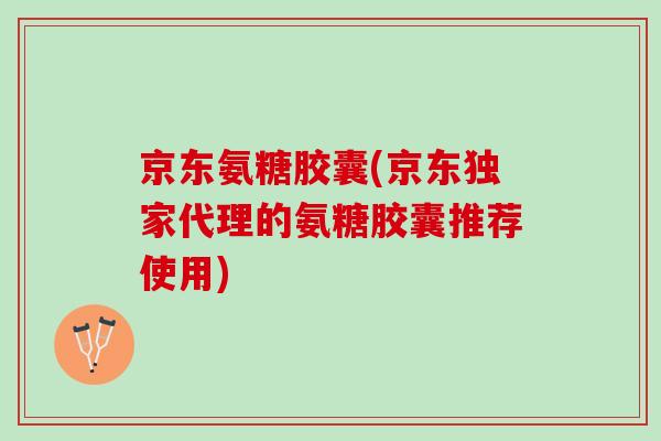 京东氨糖胶囊(京东独家代理的氨糖胶囊推荐使用)