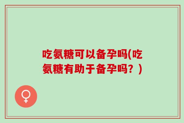 吃氨糖可以备孕吗(吃氨糖有助于备孕吗？)