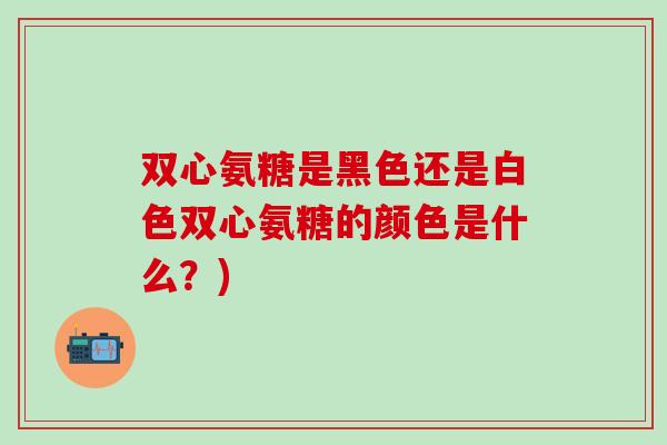 双心氨糖是黑色还是白色双心氨糖的颜色是什么？)
