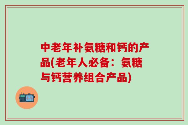 中老年补氨糖和钙的产品(老年人必备：氨糖与钙营养组合产品)