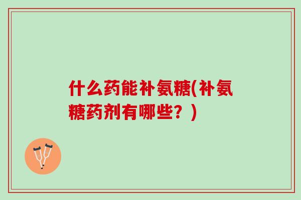 什么药能补氨糖(补氨糖药剂有哪些?) 什么药能补氨糖(补氨糖药剂有哪些?)