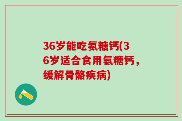 36岁能吃氨糖钙(36岁适合食用氨糖钙，缓解骨骼疾病)