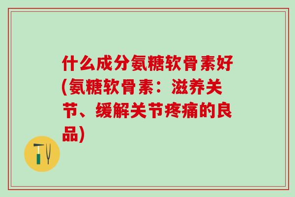 什么成分氨糖软骨素好(氨糖软骨素：滋养关节、缓解关节疼痛的良品)