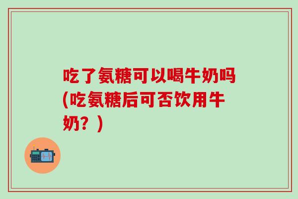 吃了氨糖可以喝牛奶吗(吃氨糖后可否饮用牛奶？)