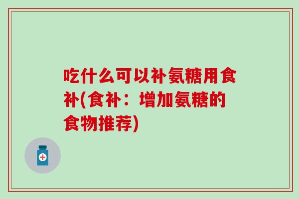 吃什么可以补氨糖用食补(食补：增加氨糖的食物推荐)