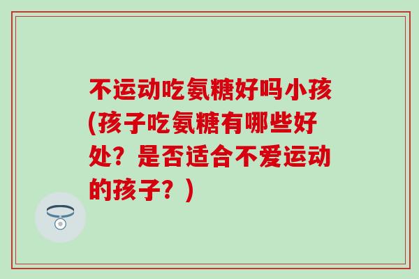 不运动吃氨糖好吗小孩(孩子吃氨糖有哪些好处?是否适合不爱运动的孩子?) 不运动吃氨糖好吗小孩(孩子吃氨糖有哪些好处?是否适合不爱运动的孩子?)