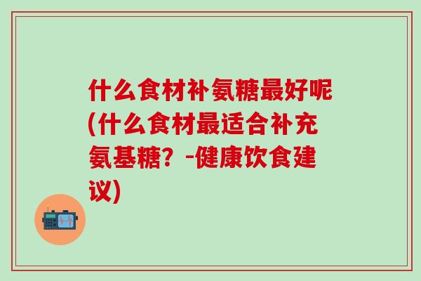 什么食材补氨糖最好呢(什么食材最适合补充氨基糖？-健康饮食建议)