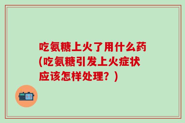 吃氨糖上火了用什么药(吃氨糖引发上火症状应该怎样处理？)