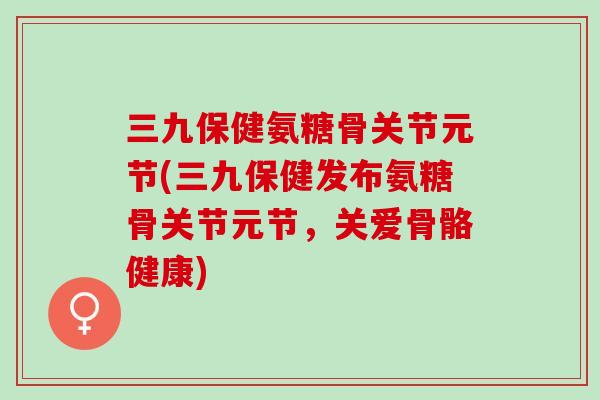 三九保健氨糖骨关节元节(三九保健发布氨糖骨关节元节，关爱骨骼健康)