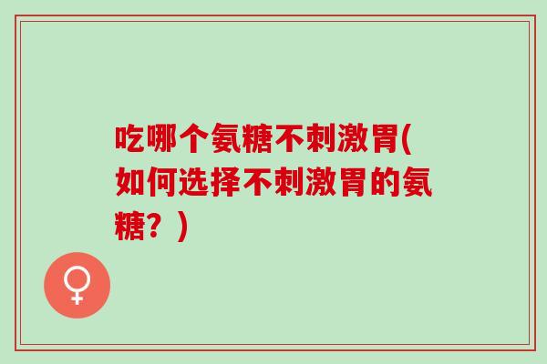 吃哪个氨糖不刺激胃(如何选择不刺激胃的氨糖？)