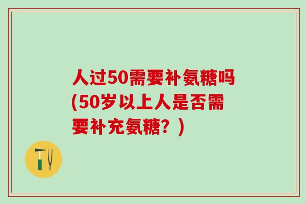 人过50需要补氨糖吗(50岁以上人是否需要补充氨糖？)