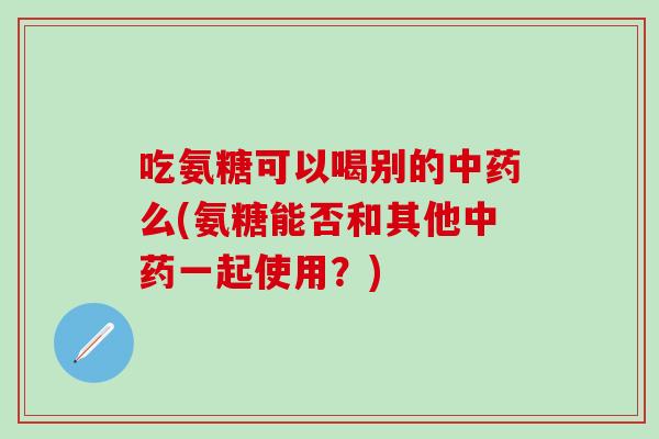 吃氨糖可以喝别的中药么(氨糖能否和其他中药一起使用？)
