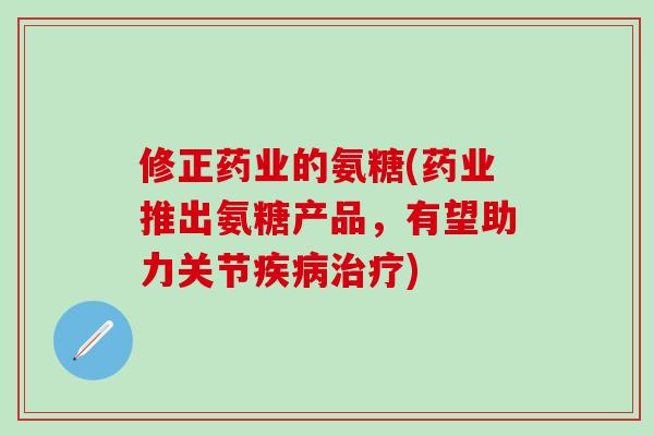 修正药业的氨糖(药业推出氨糖产品，有望助力关节疾病治疗)