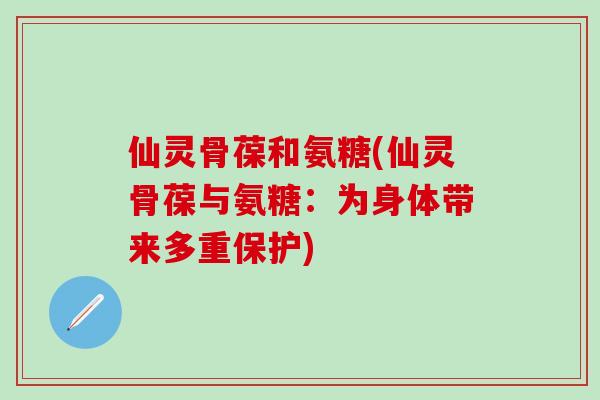 仙灵骨葆和氨糖(仙灵骨葆与氨糖:为身体带来多重保护) 仙灵骨葆和氨糖(仙灵骨葆与氨糖:为身体带来多重保护)