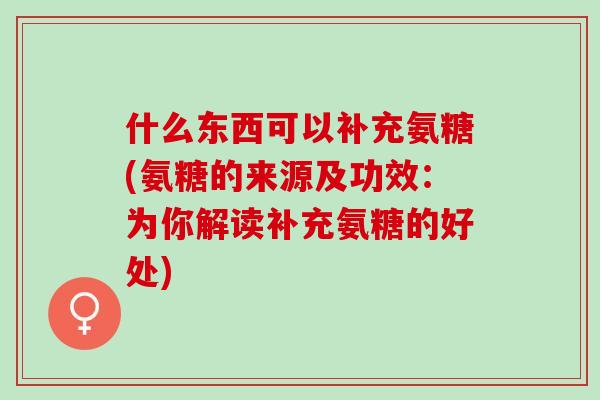 什么东西可以补充氨糖(氨糖的来源及功效：为你解读补充氨糖的好处)
