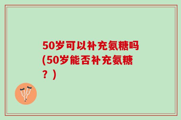 50岁可以补充氨糖吗(50岁能否补充氨糖？)