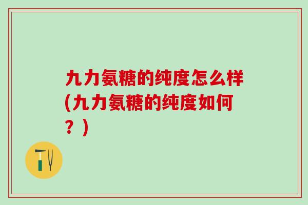 九力氨糖的纯度怎么样(九力氨糖的纯度如何?) 九力氨糖的纯度怎么样(九力氨糖的纯度如何?)