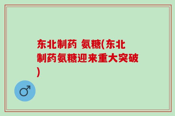 东北制药 氨糖(东北制药氨糖迎来重大突破)