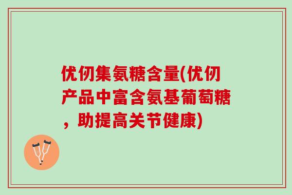 优仞集氨糖含量(优仞产品中富含氨基葡萄糖，助提高关节健康)