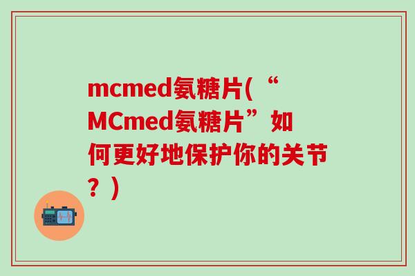 mcmed氨糖片(“MCmed氨糖片”如何更好地保护你的关节？)