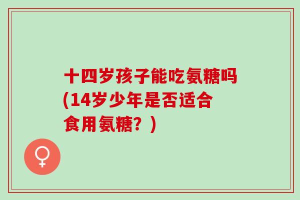 十四岁孩子能吃氨糖吗(14岁少年是否适合食用氨糖？)