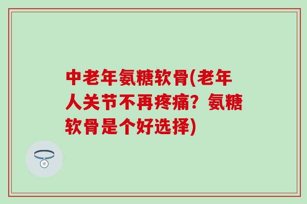 中老年氨糖软骨(老年人关节不再疼痛？氨糖软骨是个好选择)