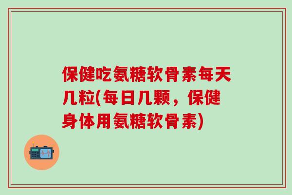 保健吃氨糖软骨素每天几粒(每日几颗，保健身体用氨糖软骨素)