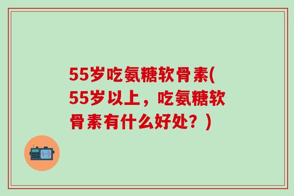 55岁吃氨糖软骨素(55岁以上，吃氨糖软骨素有什么好处？)