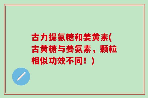 古力提氨糖和姜黄素(古黄糖与姜氨素，颗粒相似功效不同！)