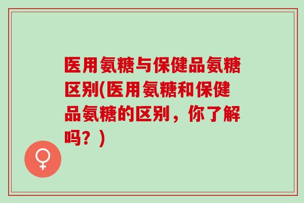 医用氨糖与保健品氨糖区别(医用氨糖和保健品氨糖的区别，你了解吗？)
