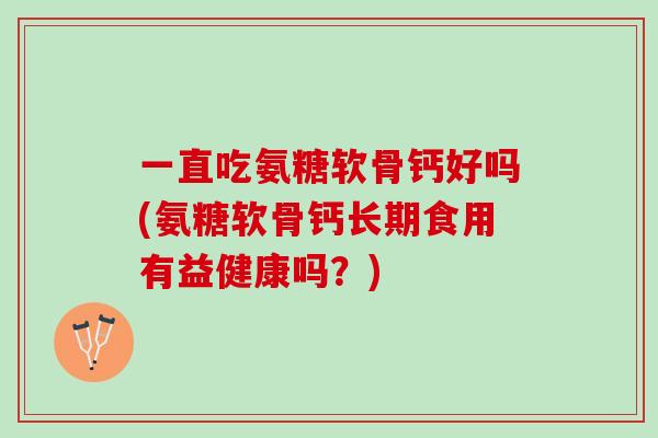 一直吃氨糖软骨钙好吗(氨糖软骨钙长期食用有益健康吗？)