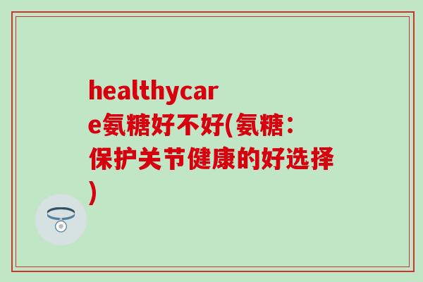 healthycare氨糖好不好(氨糖:保护关节健康的好选择) healthycare氨糖好不好(氨糖:保护关节健康的好选择)