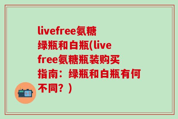 livefree氨糖绿瓶和白瓶(livefree氨糖瓶装购买指南：绿瓶和白瓶有何不同？)
