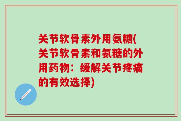 关节软骨素外用氨糖(关节软骨素和氨糖的外用药物：缓解关节疼痛的有效选择)
