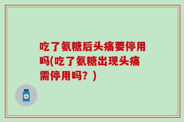 吃了氨糖后头痛要停用吗(吃了氨糖出现头痛需停用吗？)