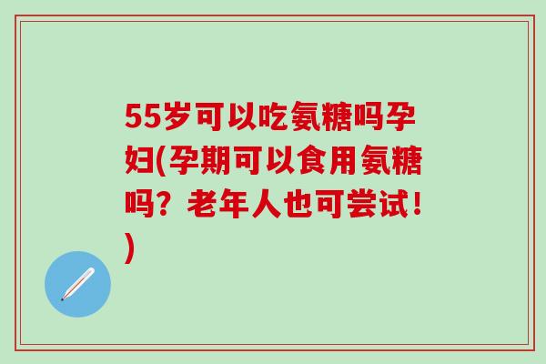 55岁可以吃氨糖吗孕妇(孕期可以食用氨糖吗？老年人也可尝试！)