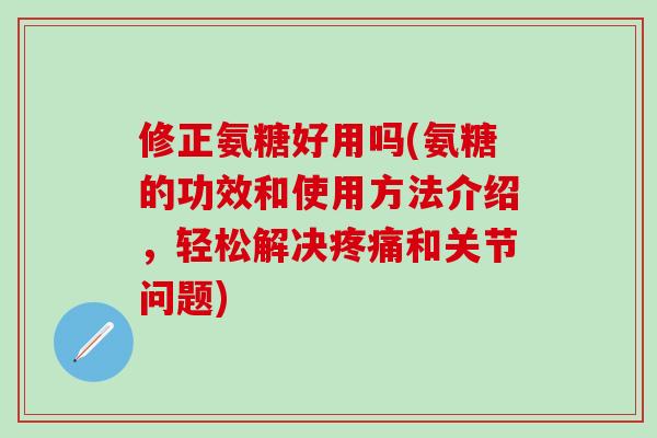 修正氨糖好用吗(氨糖的功效和使用方法介绍，轻松解决疼痛和关节问题)