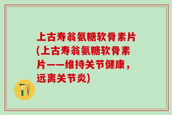 上古寿翁氨糖软骨素片(上古寿翁氨糖软骨素片——维持关节健康，远离关节炎)