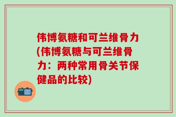 伟博氨糖和可兰维骨力(伟博氨糖与可兰维骨力：两种常用骨关节保健品的比较)