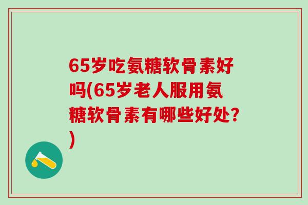 65岁吃氨糖软骨素好吗(65岁老人服用氨糖软骨素有哪些好处？)