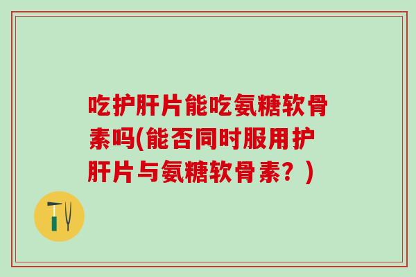 吃护肝片能吃氨糖软骨素吗(能否同时服用护肝片与氨糖软骨素？)