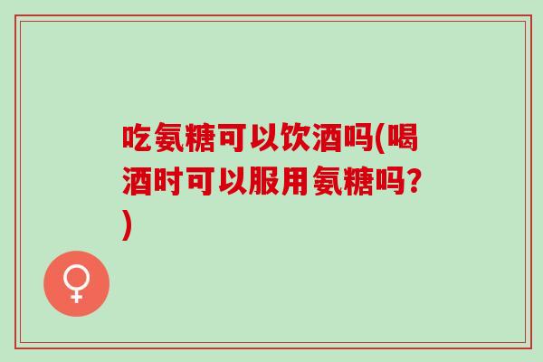 吃氨糖可以饮酒吗(喝酒时可以服用氨糖吗？)
