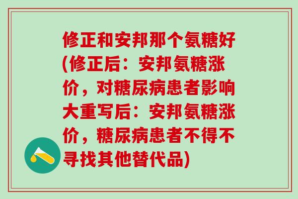 修正和安邦那个氨糖好(修正后：安邦氨糖涨价，对糖尿病患者影响大重写后：安邦氨糖涨价，糖尿病患者不得不寻找其他替代品)