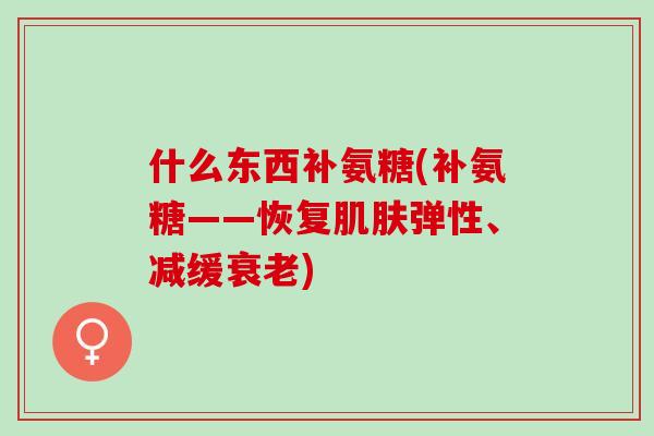 什么东西补氨糖(补氨糖——恢复肌肤弹性、减缓衰老)