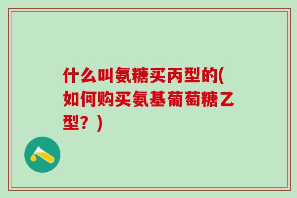 什么叫氨糖买丙型的(如何购买氨基葡萄糖乙型？)